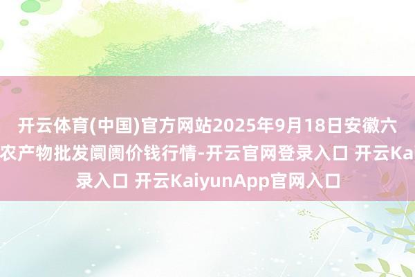 开云体育(中国)官方网站2025年9月18日安徽六安市裕安区紫竹林农产物批发阛阓价钱行情-开云官网登录入口 开云KaiyunApp官网入口