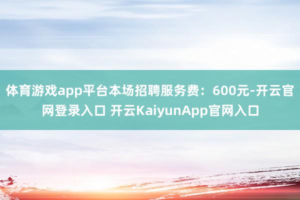 体育游戏app平台本场招聘服务费：600元-开云官网登录入口 开云KaiyunApp官网入口