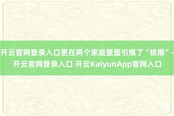 开云官网登录入口更在两个家庭里面引爆了“核爆”-开云官网登录入口 开云KaiyunApp官网入口