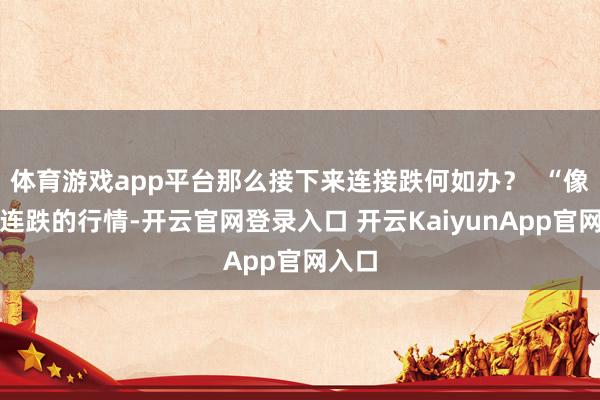 体育游戏app平台那么接下来连接跌何如办？  “像这种连跌的行情-开云官网登录入口 开云KaiyunApp官网入口