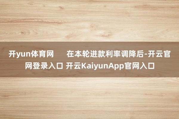 开yun体育网      在本轮进款利率调降后-开云官网登录入口 开云KaiyunApp官网入口
