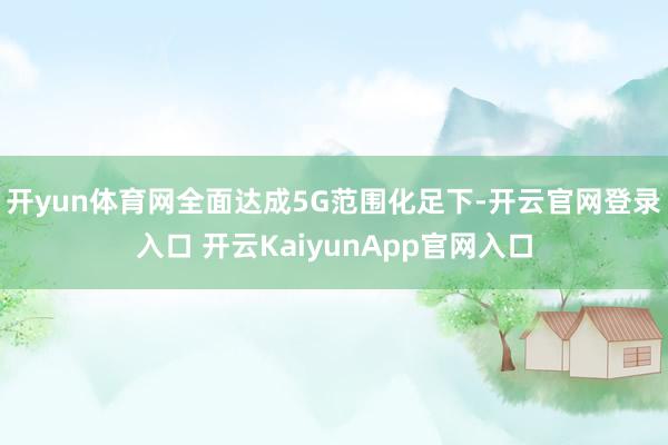 开yun体育网全面达成5G范围化足下-开云官网登录入口 开云KaiyunApp官网入口
