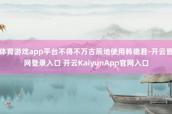 体育游戏app平台不得不万古辰地使用韩德君-开云官网登录入口 开云KaiyunApp官网入口
