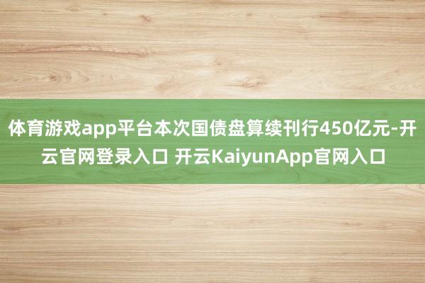 体育游戏app平台本次国债盘算续刊行450亿元-开云官网登录入口 开云KaiyunApp官网入口