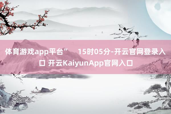 体育游戏app平台”    15时05分-开云官网登录入口 开云KaiyunApp官网入口