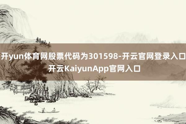 开yun体育网股票代码为301598-开云官网登录入口 开云KaiyunApp官网入口