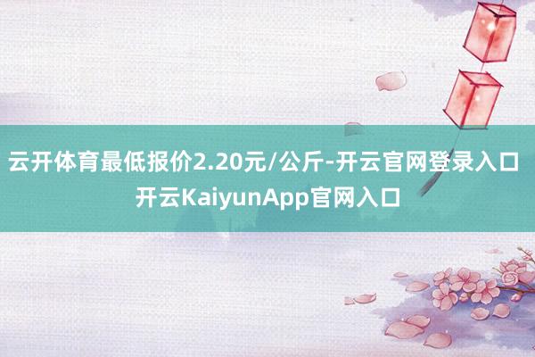 云开体育最低报价2.20元/公斤-开云官网登录入口 开云KaiyunApp官网入口