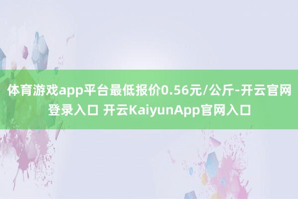 体育游戏app平台最低报价0.56元/公斤-开云官网登录入口 开云KaiyunApp官网入口