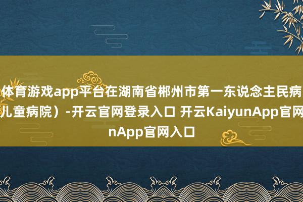 体育游戏app平台在湖南省郴州市第一东说念主民病院（儿童病院）-开云官网登录入口 开云KaiyunApp官网入口