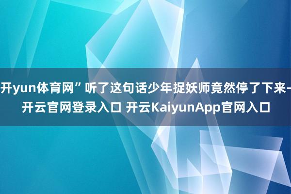 开yun体育网”听了这句话少年捉妖师竟然停了下来-开云官网登录入口 开云KaiyunApp官网入口