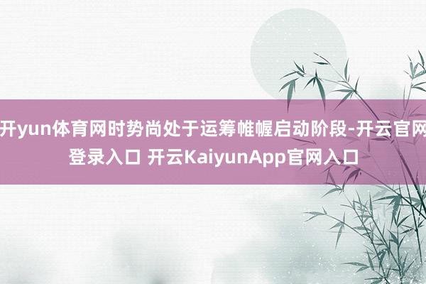 开yun体育网时势尚处于运筹帷幄启动阶段-开云官网登录入口 开云KaiyunApp官网入口