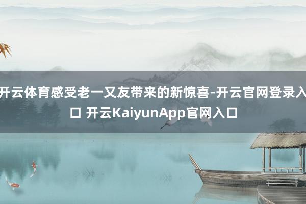开云体育感受老一又友带来的新惊喜-开云官网登录入口 开云KaiyunApp官网入口