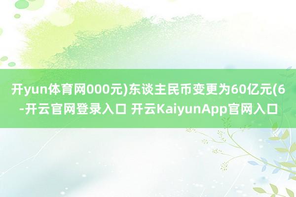 开yun体育网000元)东谈主民币变更为60亿元(6-开云官网登录入口 开云KaiyunApp官网入口