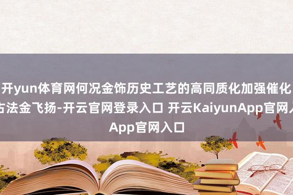 开yun体育网何况金饰历史工艺的高同质化加强催化了古法金飞扬-开云官网登录入口 开云KaiyunApp官网入口