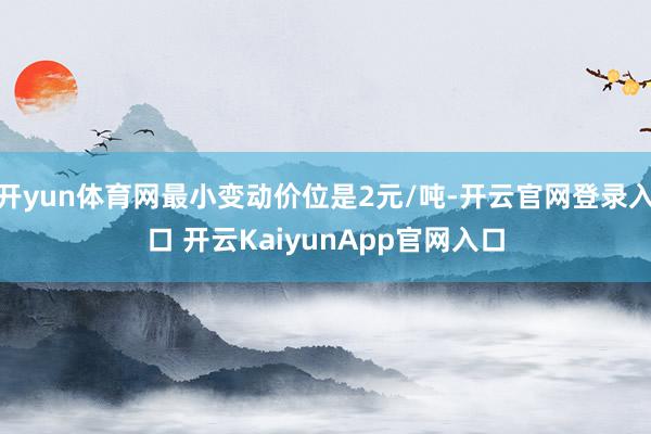 开yun体育网最小变动价位是2元/吨-开云官网登录入口 开云KaiyunApp官网入口