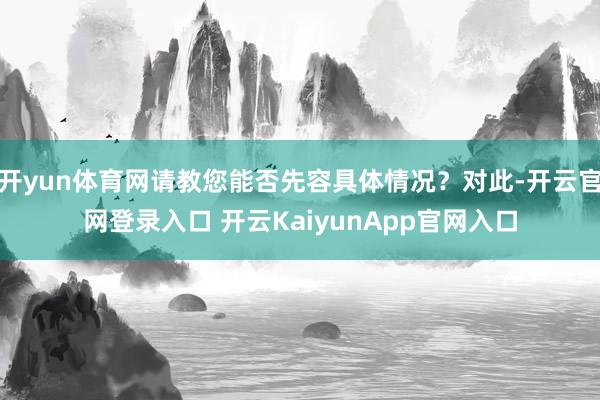 开yun体育网请教您能否先容具体情况?对此-开云官网登录入口 开云KaiyunApp官网入口