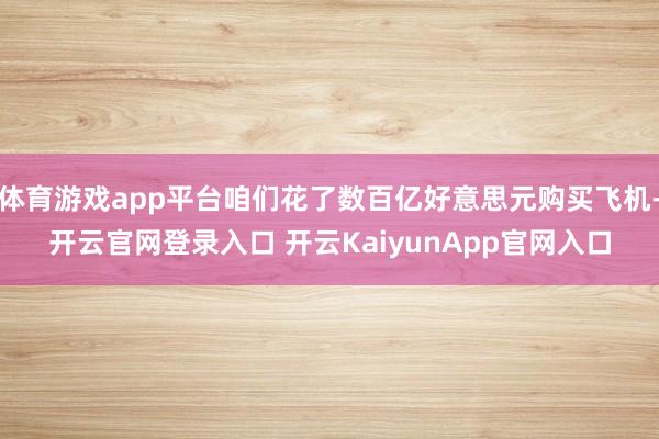 体育游戏app平台咱们花了数百亿好意思元购买飞机-开云官网登录入口 开云KaiyunApp官网入口