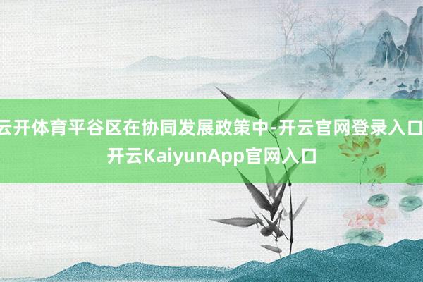 云开体育平谷区在协同发展政策中-开云官网登录入口 开云KaiyunApp官网入口