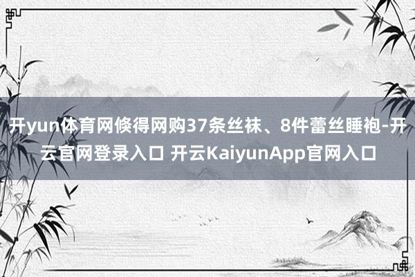 开yun体育网倏得网购37条丝袜、8件蕾丝睡袍-开云官网登录入口 开云KaiyunApp官网入口