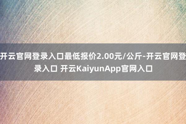 开云官网登录入口最低报价2.00元/公斤-开云官网登录入口 开云KaiyunApp官网入口