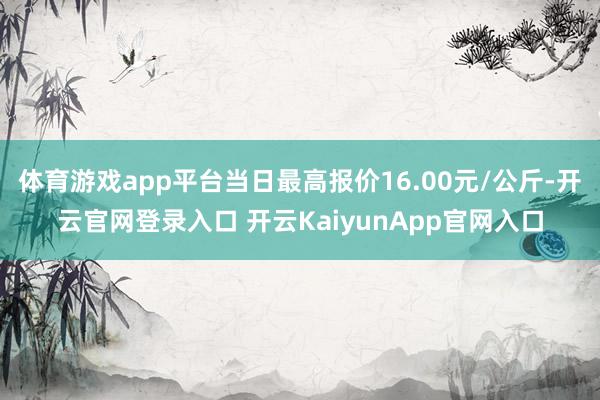 体育游戏app平台当日最高报价16.00元/公斤-开云官网登录入口 开云KaiyunApp官网入口