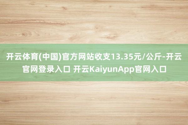 开云体育(中国)官方网站收支13.35元/公斤-开云官网登录入口 开云KaiyunApp官网入口