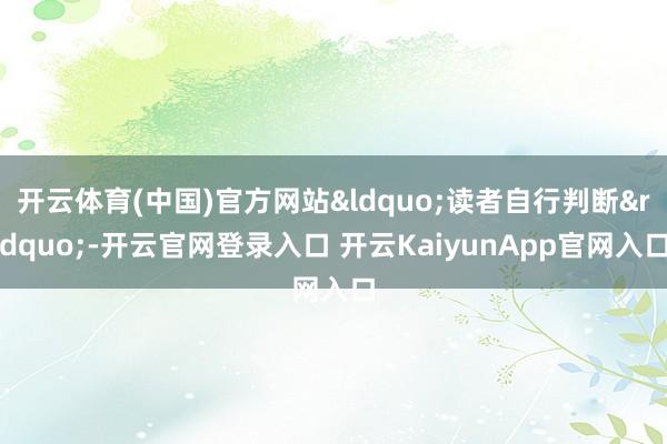 开云体育(中国)官方网站&ldquo;读者自行判断&rdquo;-开云官网登录入口 开云KaiyunApp官网入口