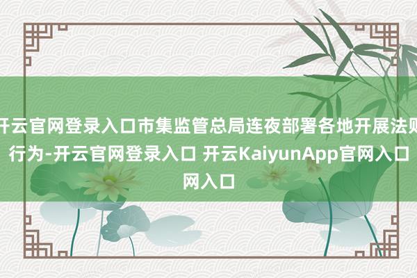 开云官网登录入口市集监管总局连夜部署各地开展法则行为-开云官网登录入口 开云KaiyunApp官网入口