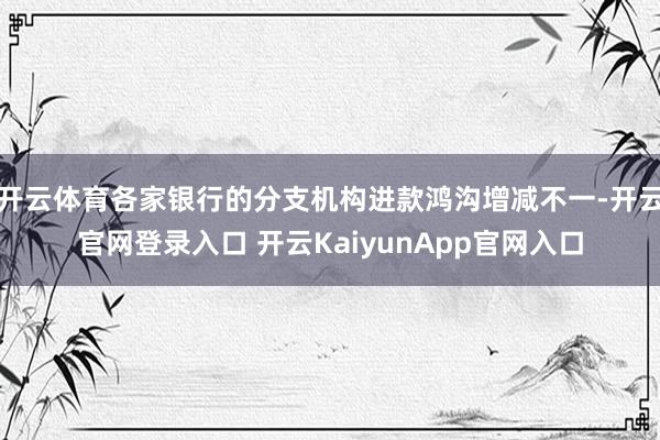 开云体育各家银行的分支机构进款鸿沟增减不一-开云官网登录入口 开云KaiyunApp官网入口