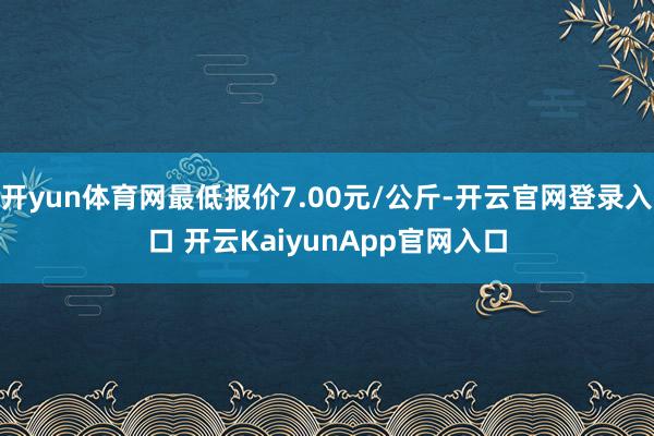 开yun体育网最低报价7.00元/公斤-开云官网登录入口 开云KaiyunApp官网入口