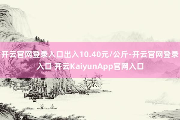 开云官网登录入口出入10.40元/公斤-开云官网登录入口 开云KaiyunApp官网入口