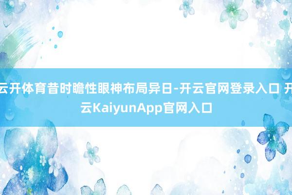 云开体育昔时瞻性眼神布局异日-开云官网登录入口 开云KaiyunApp官网入口