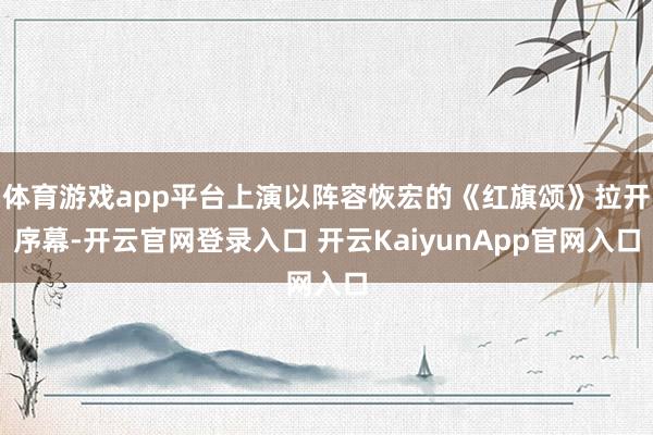 体育游戏app平台上演以阵容恢宏的《红旗颂》拉开序幕-开云官网登录入口 开云KaiyunApp官网入口
