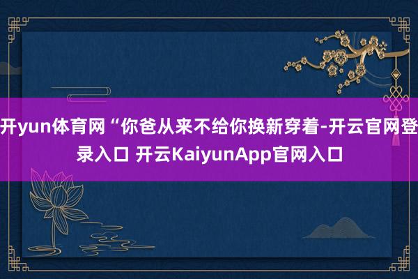 开yun体育网“你爸从来不给你换新穿着-开云官网登录入口 开云KaiyunApp官网入口