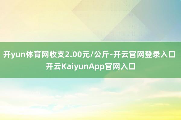 开yun体育网收支2.00元/公斤-开云官网登录入口 开云KaiyunApp官网入口