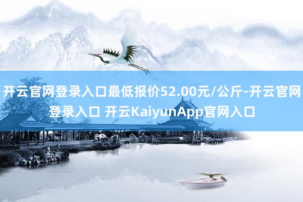 开云官网登录入口最低报价52.00元/公斤-开云官网登录入口 开云KaiyunApp官网入口