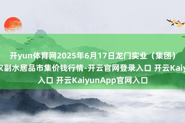 开yun体育网2025年6月17日龙门实业(集团)有限公司西三街农副水居品市集价钱行情-开云官网登录入口 开云KaiyunApp官网入口