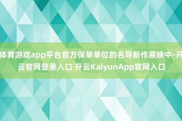 体育游戏app平台官方保举单位的名导新作展映中-开云官网登录入口 开云KaiyunApp官网入口