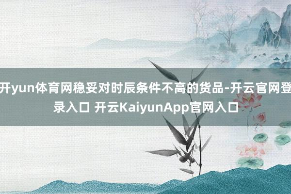 开yun体育网稳妥对时辰条件不高的货品-开云官网登录入口 开云KaiyunApp官网入口