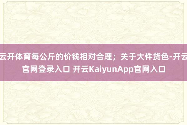 云开体育每公斤的价钱相对合理；关于大件货色-开云官网登录入口 开云KaiyunApp官网入口