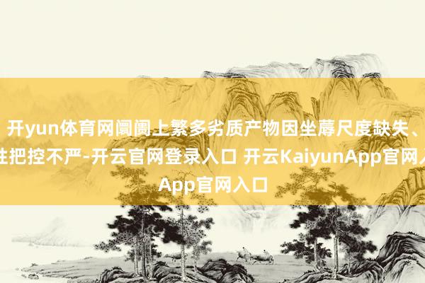 开yun体育网阛阓上繁多劣质产物因坐蓐尺度缺失、品性把控不严-开云官网登录入口 开云KaiyunApp官网入口