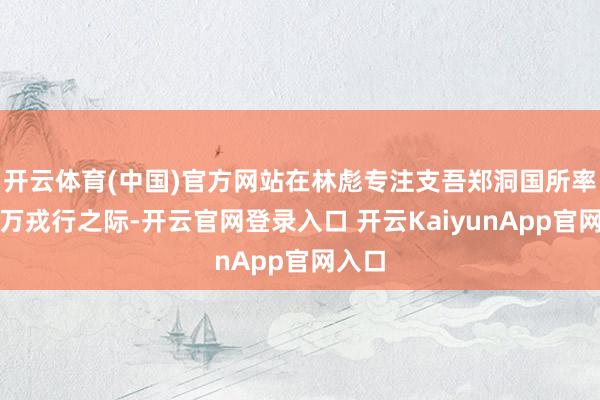 开云体育(中国)官方网站在林彪专注支吾郑洞国所率十余万戎行之际-开云官网登录入口 开云KaiyunApp官网入口