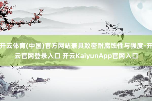 开云体育(中国)官方网站兼具致密耐腐蚀性与强度-开云官网登录入口 开云KaiyunApp官网入口