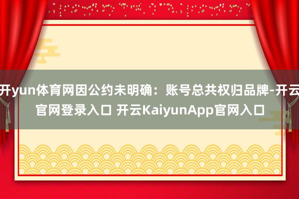 开yun体育网因公约未明确：账号总共权归品牌-开云官网登录入口 开云KaiyunApp官网入口