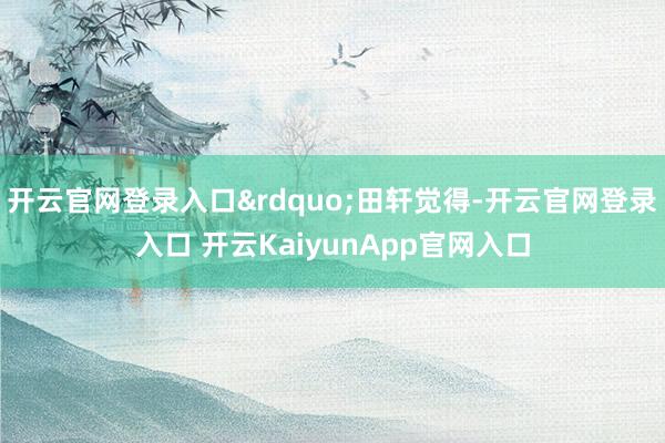 开云官网登录入口&rdquo;田轩觉得-开云官网登录入口 开云KaiyunApp官网入口
