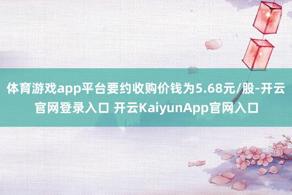 体育游戏app平台要约收购价钱为5.68元/股-开云官网登录入口 开云KaiyunApp官网入口