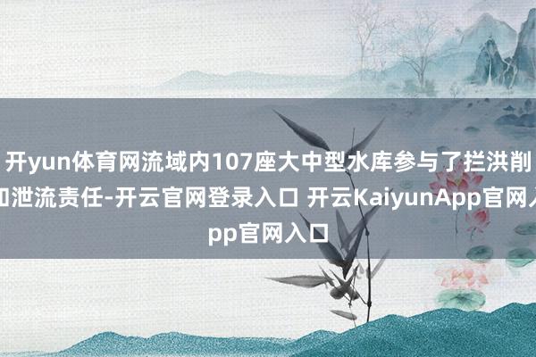 开yun体育网流域内107座大中型水库参与了拦洪削峰和泄流责任-开云官网登录入口 开云KaiyunApp官网入口
