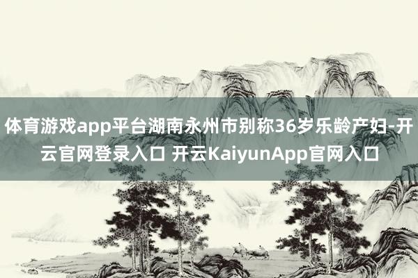 体育游戏app平台湖南永州市别称36岁乐龄产妇-开云官网登录入口 开云KaiyunApp官网入口