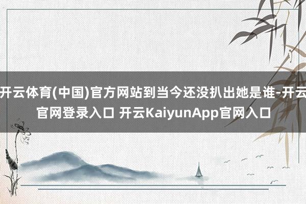开云体育(中国)官方网站到当今还没扒出她是谁-开云官网登录入口 开云KaiyunApp官网入口