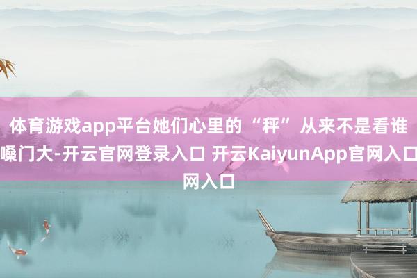 体育游戏app平台她们心里的 “秤” 从来不是看谁嗓门大-开云官网登录入口 开云KaiyunApp官网入口